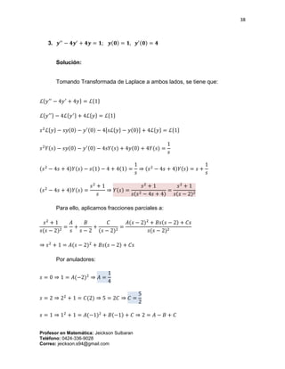38
Profesor en Matemática: Jeickson Sulbaran
Teléfono: 0424-336-9028
Correo: jeickson.s94@gmail.com
3. 𝒚′′
− 𝟒𝒚′
+ 𝟒𝒚 = 𝟏; 𝒚(𝟎) = 𝟏, 𝒚′(𝟎) = 𝟒
Solución:
Tomando Transformada de Laplace a ambos lados, se tiene que:
ℒ{𝑦′′
− 4𝑦′
+ 4𝑦} = ℒ{1}
ℒ{ 𝑦′′} − 4ℒ{ 𝑦′} + 4ℒ{ 𝑦} = ℒ{1}
𝑠2
ℒ{𝑦} − 𝑠𝑦(0) − 𝑦′(0) − 4[𝑠ℒ{𝑦} − 𝑦(0)] + 4ℒ{𝑦} = ℒ{1}
𝑠2
𝑌(𝑠) − 𝑠𝑦(0) − 𝑦′(0) − 4𝑠𝑌(𝑠) + 4𝑦(0) + 4𝑌(𝑠) =
1
𝑠
(𝑠2
− 4𝑠 + 4)𝑌(𝑠) − 𝑠(1) − 4 + 4(1) =
1
𝑠
⇒ (𝑠2
− 4𝑠 + 4)𝑌(𝑠) = 𝑠 +
1
𝑠
(𝑠2
− 4𝑠 + 4)𝑌(𝑠) =
𝑠2
+ 1
𝑠
⇒ 𝑌(𝑠) =
𝑠2
+ 1
𝑠(𝑠2 − 4𝑠 + 4)
=
𝑠2
+ 1
𝑠(𝑠 − 2)2
Para ello, aplicamos fracciones parciales a:
𝑠2
+ 1
𝑠(𝑠 − 2)2
=
𝐴
𝑠
+
𝐵
𝑠 − 2
+
𝐶
(𝑠 − 2)2
=
𝐴(𝑠 − 2)2
+ 𝐵𝑠(𝑠 − 2) + 𝐶𝑠
𝑠(𝑠 − 2)2
⇒ 𝑠2
+ 1 = 𝐴(𝑠 − 2)2
+ 𝐵𝑠(𝑠 − 2) + 𝐶𝑠
Por anuladores:
𝑠 = 0 ⇒ 1 = 𝐴(−2)2
⇒ 𝐴 =
1
4
𝑠 = 2 ⇒ 22
+ 1 = 𝐶(2) ⇒ 5 = 2𝐶 ⇒ 𝐶 =
5
2
𝑠 = 1 ⇒ 12
+ 1 = 𝐴(−1)2
+ 𝐵(−1) + 𝐶 ⇒ 2 = 𝐴 − 𝐵 + 𝐶
 