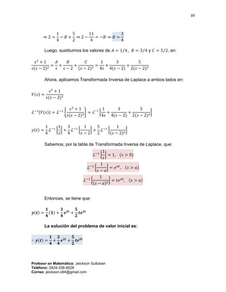 39
Profesor en Matemática: Jeickson Sulbaran
Teléfono: 0424-336-9028
Correo: jeickson.s94@gmail.com
⇒ 2 =
1
4
− 𝐵 +
5
2
⇒ 2 −
11
4
= −𝐵 ⇒ 𝐵 =
3
4
Luego, sustituimos los valores de 𝐴 = 1 4⁄ , 𝐵 = 3 4⁄ y 𝐶 = 5 2⁄ , en:
𝑠2
+ 1
𝑠(𝑠 − 2)2
=
𝐴
𝑠
+
𝐵
𝑠 − 2
+
𝐶
(𝑠 − 2)2
=
1
4𝑠
+
3
4(𝑠 − 2)
+
5
2(𝑠 − 2)2
Ahora, aplicamos Transformada Inversa de Laplace a ambos lados en:
𝑌(𝑠) =
𝑠2
+ 1
𝑠(𝑠 − 2)2
ℒ−1{𝑌(𝑠)} = ℒ−1
{
𝑠2
+ 1
𝑠(𝑠 − 2)2
} = ℒ−1
{
1
4𝑠
+
3
4(𝑠 − 2)
+
5
2(𝑠 − 2)2
}
𝑦(𝑡) =
1
4
ℒ−1
{
1
𝑠
} +
3
4
ℒ−1
{
1
𝑠 − 2
} +
5
2
ℒ−1
{
1
(𝑠 − 2)2
}
Sabemos, por la tabla de Transformada Inversa de Laplace, que:
ℒ−1
{
1
𝑠
} = 1, (𝑠 > 0)
ℒ−1
{
1
𝑠 − 𝑎
} = 𝑒 𝑎𝑡
, (𝑠 > 𝑎)
ℒ−1
{
1
(𝑠 − 𝑎)2
} = 𝑡𝑒 𝑎𝑡
, (𝑠 > 𝑎)
Entonces, se tiene que:
𝒚(𝒕) =
𝟏
𝟒
(𝟏) +
𝟑
𝟒
𝒆 𝟐𝒕
+
𝟓
𝟐
𝒕𝒆 𝟐𝒕
La solución del problema de valor inicial es:
∴ 𝒚(𝒕) =
𝟏
𝟒
+
𝟑
𝟒
𝒆 𝟐𝒕
+
𝟓
𝟐
𝒕𝒆 𝟐𝒕
 