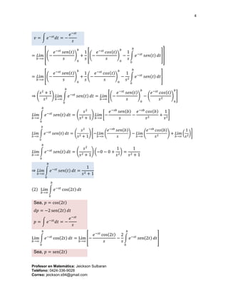4
Profesor en Matemática: Jeickson Sulbaran
Teléfono: 0424-336-9028
Correo: jeickson.s94@gmail.com
𝑣 = ∫ 𝑒−𝑠𝑡
𝑑𝑡 = −
𝑒−𝑠𝑡
𝑠
= 𝐿í𝑚
𝑏→∞
[(−
𝑒−𝑠𝑡
𝑠𝑒𝑛(𝑡)
𝑠
)
0
𝑏
+
1
𝑠
[(−
𝑒−𝑠𝑡
𝑐𝑜𝑠(𝑡)
𝑠
)
0
𝑏
−
1
𝑠
∫ 𝑒−𝑠𝑡
𝑠𝑒𝑛(𝑡) 𝑑𝑡
𝑏
0
]]
= 𝐿í𝑚
𝑏→∞
[(−
𝑒−𝑠𝑡
𝑠𝑒𝑛(𝑡)
𝑠
)
0
𝑏
+
1
𝑠
(−
𝑒−𝑠𝑡
𝑐𝑜𝑠(𝑡)
𝑠
)
0
𝑏
−
1
𝑠2
∫ 𝑒−𝑠𝑡
𝑠𝑒𝑛(𝑡) 𝑑𝑡
𝑏
0
]
⇒ (
𝑠2
+ 1
𝑠2
) 𝐿í𝑚
𝑏→∞
∫ 𝑒−𝑠𝑡
𝑠𝑒𝑛(𝑡) 𝑑𝑡
𝑏
0
= 𝐿í𝑚
𝑏→∞
[(−
𝑒−𝑠𝑡
𝑠𝑒𝑛(𝑡)
𝑠
)
0
𝑏
− (
𝑒−𝑠𝑡
𝑐𝑜𝑠(𝑡)
𝑠2
)
0
𝑏
]
𝐿í𝑚
𝑏→∞
∫ 𝑒−𝑠𝑡
𝑠𝑒𝑛(𝑡) 𝑑𝑡
𝑏
0
= (
𝑠2
𝑠2 + 1
) 𝐿í𝑚
𝑏→∞
[−
𝑒−𝑠𝑏
𝑠𝑒𝑛(𝑏)
𝑠
−
𝑒−𝑠𝑏
𝑐𝑜𝑠(𝑏)
𝑠2
+
1
𝑠2
]
𝐿í𝑚
𝑏→∞
∫ 𝑒−𝑠𝑡
𝑠𝑒𝑛(𝑡) 𝑑𝑡
𝑏
0
= (
𝑠2
𝑠2 + 1
) [−𝐿í𝑚
𝑏→∞
(
𝑒−𝑠𝑏
𝑠𝑒𝑛(𝑏)
𝑠
) − 𝐿í𝑚
𝑏→∞
(
𝑒−𝑠𝑏
𝑐𝑜𝑠(𝑏)
𝑠2
) + 𝐿í𝑚
𝑏→∞
(
1
𝑠2
)]
𝐿í𝑚
𝑏→∞
∫ 𝑒−𝑠𝑡
𝑠𝑒𝑛(𝑡) 𝑑𝑡
𝑏
0
= (
𝑠2
𝑠2 + 1
) (−0 − 0 +
1
𝑠2
) =
1
𝑠2 + 1
⇒ 𝐿í𝑚
𝑏→∞
∫ 𝑒−𝑠𝑡
𝑠𝑒𝑛(𝑡) 𝑑𝑡
𝑏
0
=
1
𝑠2 + 1
(2) Lím
𝑏→∞
∫ 𝑒−𝑠𝑡
cos(2𝑡) 𝑑𝑡
𝑏
0
Sea, 𝑝 = cos(2𝑡)
𝑑𝑝 = −2 sen(2𝑡) 𝑑𝑡
𝑝 = ∫ 𝑒−𝑠𝑡
𝑑𝑡 = −
𝑒−𝑠𝑡
𝑠
Lím
𝑏→∞
∫ 𝑒−𝑠𝑡
cos(2𝑡) 𝑑𝑡
𝑏
0
= Lím
𝑏→∞
[−
𝑒−𝑠𝑡
cos(2𝑡)
𝑠
−
2
𝑠
∫ 𝑒−𝑠𝑡
𝑠en(2𝑡) 𝑑𝑡
𝑏
0
]
Sea, 𝑝 = sen(2𝑡)
 