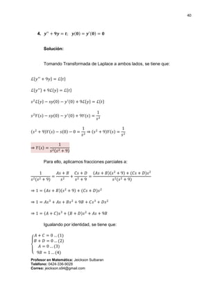40
Profesor en Matemática: Jeickson Sulbaran
Teléfono: 0424-336-9028
Correo: jeickson.s94@gmail.com
4. 𝒚′′
+ 𝟗𝒚 = 𝒕; 𝒚(𝟎) = 𝒚′(𝟎) = 𝟎
Solución:
Tomando Transformada de Laplace a ambos lados, se tiene que:
ℒ{𝑦′′
+ 9𝑦} = ℒ{𝑡}
ℒ{ 𝑦′′} + 9ℒ{ 𝑦} = ℒ{ 𝑡}
𝑠2
ℒ{𝑦} − 𝑠𝑦(0) − 𝑦′(0) + 9ℒ{𝑦} = ℒ{𝑡}
𝑠2
𝑌(𝑠) − 𝑠𝑦(0) − 𝑦′(0) + 9𝑌(𝑠) =
1
𝑠2
(𝑠2
+ 9)𝑌(𝑠) − 𝑠(0) − 0 =
1
𝑠2
⇒ (𝑠2
+ 9)𝑌(𝑠) =
1
𝑠2
⇒ 𝑌(𝑠) =
1
𝑠2(𝑠2 + 9)
Para ello, aplicamos fracciones parciales a:
1
𝑠2(𝑠2 + 9)
=
𝐴𝑠 + 𝐵
𝑠2
+
𝐶𝑠 + 𝐷
𝑠2 + 9
=
(𝐴𝑠 + 𝐵)(𝑠2
+ 9) + (𝐶𝑠 + 𝐷)𝑠2
𝑠2(𝑠2 + 9)
⇒ 1 = (𝐴𝑠 + 𝐵)(𝑠2
+ 9) + (𝐶𝑠 + 𝐷)𝑠2
⇒ 1 = 𝐴𝑠3
+ 𝐴𝑠 + 𝐵𝑠2
+ 9𝐵 + 𝐶𝑠3
+ 𝐷𝑠2
⇒ 1 = (𝐴 + 𝐶)𝑠3
+ (𝐵 + 𝐷)𝑠2
+ 𝐴𝑠 + 9𝐵
Igualando por identidad, se tiene que:
{
𝐴 + 𝐶 = 0 … (1)
𝐵 + 𝐷 = 0 … (2)
𝐴 = 0 … (3)
9𝐵 = 1 … (4)
 