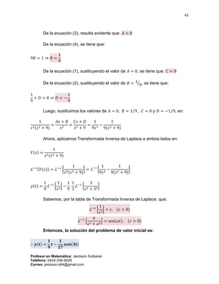 41
Profesor en Matemática: Jeickson Sulbaran
Teléfono: 0424-336-9028
Correo: jeickson.s94@gmail.com
De la ecuación (3), resulta evidente que: 𝐴 = 0
De la ecuación (4), se tiene que:
9𝐵 = 1 ⇒ 𝐵 =
1
9
De la ecuación (1), sustituyendo el valor de 𝐴 = 0, se tiene que: 𝐶 = 0
De la ecuación (2), sustituyendo el valor de 𝐵 = 1
9⁄ , se tiene que:
1
9
+ 𝐷 = 0 ⇒ 𝐷 = −
1
9
Luego, sustituimos los valores de 𝐴 = 0, 𝐵 = 1 9⁄ , 𝐶 = 0 y 𝐷 = −1 9⁄ , en:
1
𝑠2(𝑠2 + 9)
=
𝐴𝑠 + 𝐵
𝑠2
+
𝐶𝑠 + 𝐷
𝑠2 + 9
=
1
9𝑠2
−
1
9(𝑠2 + 9)
Ahora, aplicamos Transformada Inversa de Laplace a ambos lados en:
𝑌(𝑠) =
1
𝑠2(𝑠2 + 9)
ℒ−1{𝑌(𝑠)} = ℒ−1
{
1
𝑠2(𝑠2 + 9)
} = ℒ−1
{
1
9𝑠2
−
1
9(𝑠2 + 9)
}
𝑦(𝑡) =
1
9
ℒ−1
{
1
𝑠2
} −
1
9
.
1
3
ℒ−1
{
3
𝑠2 + 32
}
Sabemos, por la tabla de Transformada Inversa de Laplace, que:
ℒ−1
{
1
𝑠2
} = 𝑡, (𝑠 > 0)
ℒ−1
{
𝑎
𝑠2 + 𝑎2
} = sen(𝑎𝑡), (𝑠 > 0)
Entonces, la solución del problema de valor inicial es:
∴ 𝒚(𝒕) =
𝟏
𝟗
𝒕 −
𝟏
𝟐𝟕
𝒔𝒆𝒏(𝟑𝒕)
 