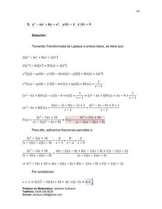 42
Profesor en Matemática: Jeickson Sulbaran
Teléfono: 0424-336-9028
Correo: jeickson.s94@gmail.com
5. 𝒚′′
− 𝟔𝒚′
+ 𝟖𝒚 = 𝒆𝒕
; 𝒚(𝟎) = 𝟑, 𝒚′(𝟎) = 𝟗
Solución:
Tomando Transformada de Laplace a ambos lados, se tiene que:
ℒ{𝑦′′
− 6𝑦′
+ 8𝑦} = ℒ{𝑒 𝑡}
ℒ{ 𝑦′′} − 6ℒ{ 𝑦′} + 8ℒ{ 𝑦} = ℒ{ 𝑒 𝑡}
𝑠2
ℒ{𝑦} − 𝑠𝑦(0) − 𝑦′(0) − 6[𝑠ℒ{𝑦} − 𝑦(0)] + 8ℒ{𝑦} = ℒ{𝑒 𝑡}
𝑠2
𝑌(𝑠) − 𝑠𝑦(0) − 𝑦′(0) − 6𝑠𝑌(𝑠) + 6𝑦(0) + 8𝑌(𝑠) =
1
𝑠 − 1
(𝑠2
− 6𝑠 + 8)𝑌(𝑠) − 𝑠(3) − 9 + 6(3) =
1
𝑠 − 1
⇒ (𝑠2
− 6𝑠 + 8)𝑌(𝑠) = 3𝑠 − 9 +
1
𝑠 − 1
(𝑠2
− 6𝑠 + 8)𝑌(𝑠) =
3𝑠(𝑠 − 1) − 9(𝑠 − 1) + 1
𝑠 − 1
=
3𝑠2
− 3𝑠 − 9𝑠 + 9 + 1
𝑠 − 1
𝑌(𝑠) =
3𝑠2
− 12𝑠 + 10
(𝑠 − 1)(𝑠2 − 6𝑠 + 8)
⇒ 𝑌(𝑠) =
3𝑠2
− 12𝑠 + 10
(𝑠 − 1)(𝑠 − 2)(𝑠 − 4)
Para ello, aplicamos fracciones parciales a:
3𝑠2
− 12𝑠 + 10
(𝑠 − 1)(𝑠 − 2)(𝑠 − 4)
=
𝐴
𝑠 − 1
+
𝐵
𝑠 − 2
+
𝐶
𝑠 − 4
3𝑠2
− 12𝑠 + 10
(𝑠 − 1)(𝑠 − 2)(𝑠 − 4)
=
𝐴(𝑠 − 2)(𝑠 − 4) + 𝐵(𝑠 − 1)(𝑠 − 4) + 𝐶(𝑠 − 1)(𝑠 − 2)
(𝑠 − 1)(𝑠 − 2)(𝑠 − 4)
⇒ 3𝑠2
− 12𝑠 + 10 = 𝐴(𝑠 − 2)(𝑠 − 4) + 𝐵(𝑠 − 1)(𝑠 − 4) + 𝐶(𝑠 − 1)(𝑠 − 2)
Por anuladores:
𝑠 = 1 ⇒ 3(1)2
− 12(1) + 10 = 𝐴(−1)(−3) ⇒ 𝐴 =
1
3
 