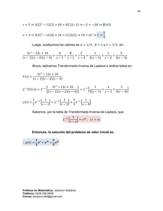 43
Profesor en Matemática: Jeickson Sulbaran
Teléfono: 0424-336-9028
Correo: jeickson.s94@gmail.com
𝑠 = 2 ⇒ 3(2)2
− 12(2) + 10 = 𝐵(1)(−2) ⇒ −2 = −2𝐵 ⇒ 𝐵 = 1
𝑠 = 4 ⇒ 3(4)2
− 12(4) + 10 = 𝐶(3)(2) ⇒ 10 = 6𝐶 ⇒ 𝐶 =
5
3
Luego, sustituimos los valores de 𝐴 = 1 3⁄ , 𝐵 = 1 y 𝐶 = 5 3⁄ , en:
3𝑠2
− 12𝑠 + 10
(𝑠 − 1)(𝑠 − 2)(𝑠 − 4)
=
𝐴
𝑠 − 1
+
𝐵
𝑠 − 2
+
𝐶
𝑠 − 4
=
1
3(𝑠 − 1)
+
1
𝑠 − 2
+
5
3(𝑠 − 4)
Ahora, aplicamos Transformada Inversa de Laplace a ambos lados en:
𝑌(𝑠) =
3𝑠2
− 12𝑠 + 10
(𝑠 − 1)(𝑠 − 2)(𝑠 − 4)
ℒ−1{𝑌(𝑠)} = ℒ−1
{
3𝑠2
− 12𝑠 + 10
(𝑠 − 1)(𝑠 − 2)(𝑠 − 4)
} = ℒ−1
{
1
3(𝑠 − 1)
+
1
𝑠 − 2
+
5
3(𝑠 − 4)
}
𝑦(𝑡) =
1
3
ℒ−1
{
1
𝑠 − 1
} + ℒ−1
{
1
𝑠 − 2
} +
5
3
ℒ−1
{
1
𝑠 − 4
}
Sabemos, por la tabla de Transformada Inversa de Laplace, que:
ℒ−1
{
1
𝑠 − 𝑎
} = 𝑒 𝑎𝑡
, (𝑠 > 𝑎)
Entonces, la solución del problema de valor inicial es:
∴ 𝒚(𝒕) =
𝟏
𝟑
𝒆𝒕
+ 𝒆 𝟐𝒕
+
𝟓
𝟑
𝒆 𝟒𝒕
 