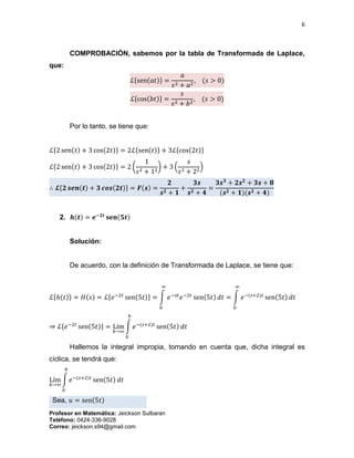 6
Profesor en Matemática: Jeickson Sulbaran
Teléfono: 0424-336-9028
Correo: jeickson.s94@gmail.com
COMPROBACIÓN, sabemos por la tabla de Transformada de Laplace,
que:
ℒ{sen(𝑎𝑡)} =
𝑎
𝑠2 + 𝑎2
, (𝑠 > 0)
ℒ{cos(𝑏𝑡)} =
𝑠
𝑠2 + 𝑏2
, (𝑠 > 0)
Por lo tanto, se tiene que:
ℒ{2 sen(𝑡) + 3 cos(2𝑡)} = 2ℒ{sen(𝑡)} + 3ℒ{cos(2𝑡)}
ℒ{2 sen(𝑡) + 3 cos(2𝑡)} = 2 (
1
𝑠2 + 12
) + 3 (
𝑠
𝑠2 + 22
)
∴ 𝓛{𝟐 𝒔𝒆𝒏(𝒕) + 𝟑 𝒄𝒐𝒔(𝟐𝒕)} = 𝑭(𝒔) =
𝟐
𝒔 𝟐 + 𝟏
+
𝟑𝒔
𝒔 𝟐 + 𝟒
=
𝟑𝒔 𝟑
+ 𝟐𝒔 𝟐
+ 𝟑𝒔 + 𝟖
(𝒔 𝟐 + 𝟏)(𝒔 𝟐 + 𝟒)
2. 𝒉(𝒕) = 𝒆−𝟐𝒕
𝐬𝐞𝐧(𝟓𝒕)
Solución:
De acuerdo, con la definición de Transformada de Laplace, se tiene que:
ℒ{ℎ(𝑡)} = 𝐻(𝑠) = ℒ{𝑒−2𝑡
sen(5𝑡)} = ∫ 𝑒−𝑠𝑡
𝑒−2𝑡
sen(5𝑡) 𝑑𝑡
∞
0
= ∫ 𝑒−(𝑠+2)𝑡
sen(5𝑡) 𝑑𝑡
∞
0
⇒ ℒ{𝑒−2𝑡
sen(5𝑡)} = Lím
𝑏→∞
∫ 𝑒−(𝑠+2)𝑡
sen(5𝑡) 𝑑𝑡
𝑏
0
Hallemos la integral impropia, tomando en cuenta que, dicha integral es
cíclica, se tendrá que:
Lím
𝑏→∞
∫ 𝑒−(𝑠+2)𝑡
sen(5𝑡) 𝑑𝑡
𝑏
0
Sea, 𝑢 = sen(5𝑡)
 