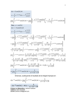 7
Profesor en Matemática: Jeickson Sulbaran
Teléfono: 0424-336-9028
Correo: jeickson.s94@gmail.com
𝑑𝑢 = 5 cos(5𝑡) 𝑑t
𝑣 = ∫ 𝑒−(𝑠+2)𝑡
𝑑𝑡 = −
𝑒−(𝑠+2)𝑡
𝑠 + 2
Lím
𝑏→∞
∫ 𝑒−(𝑠+2)𝑡
sen(5𝑡) 𝑑𝑡
𝑏
0
= Lím
𝑏→∞
[(−
𝑒−(𝑠+2)𝑡
𝑠𝑒𝑛(5𝑡)
𝑠 + 2
)
0
𝑏
+
5
𝑠 + 2
∫ 𝑒−(𝑠+2)𝑡
𝑐𝑜𝑠(5𝑡) 𝑑𝑡
𝑏
𝑜
]
Sea, 𝑢 = cos(5𝑡)
𝑑𝑢 = −5 sen(5𝑡) 𝑑t
𝑣 = ∫ 𝑒−(𝑠+2)𝑡
𝑑𝑡 = −
𝑒−(𝑠+2)𝑡
𝑠 + 2
= 𝐿í𝑚
𝑏→∞
[(−
𝑒−(𝑠+2)𝑡
𝑠𝑒𝑛(5𝑡)
𝑠 + 2
)
0
𝑏
+
5
𝑠 + 2
[(−
𝑒−(𝑠+2)𝑡
𝑐𝑜𝑠(5𝑡)
𝑠 + 2
)
0
𝑏
−
5
𝑠 + 2
∫ 𝑒−(𝑠+2)𝑡
𝑠𝑒𝑛(5𝑡) 𝑑𝑡
𝑏
0
]]
= 𝐿í𝑚
𝑏→∞
[(−
𝑒−(𝑠+2)𝑡
𝑠𝑒𝑛(5𝑡)
𝑠 + 2
)
0
𝑏
− 5 (
𝑒−(𝑠+2)𝑡
𝑐𝑜𝑠(5𝑡)
(𝑠 + 2)2
)
0
𝑏
−
25
(𝑠 + 2)2
∫ 𝑒−(𝑠+2)𝑡
𝑠𝑒𝑛(5𝑡) 𝑑𝑡
𝑏
0
]
⇒ [
(𝑠 + 2)2
+ 25
(𝑠 + 2)2
] Lím
𝑏→∞
∫ 𝑒−(𝑠+2)𝑡
sen(5𝑡) 𝑑𝑡
𝑏
0
= 𝐿í𝑚
𝑏→∞
[(−
𝑒−(𝑠+2)𝑡
𝑠𝑒𝑛(5𝑡)
𝑠 + 2
)
0
𝑏
− 5 (
𝑒−(𝑠+2)𝑡
𝑐𝑜𝑠(5𝑡)
(𝑠 + 2)2
)
0
𝑏
]
Lím
𝑏→∞
∫ 𝑒−(𝑠+2)𝑡
sen(5𝑡) 𝑑𝑡
𝑏
0
= [
(𝑠 + 2)2
(𝑠 + 2)2 + 25
] 𝐿í𝑚
𝑏→∞
[−
𝑒−(𝑠+2)𝑏
𝑠𝑒𝑛(5𝑏)
𝑠 + 2
− 5 (
𝑒−(𝑠+2)𝑏
𝑐𝑜𝑠(5𝑏)
(𝑠 + 2)2
) +
5
(𝑠 + 2)2
]
= [
(𝑠 + 2)2
(𝑠 + 2)2 + 25
] [−Lím
𝑏→∞
(
𝑒−(𝑠+2)𝑏
𝑠𝑒𝑛(5𝑏)
𝑠 + 2
) − 5 Lím
𝑏→∞
(
𝑒−(𝑠+2)𝑏
𝑐𝑜𝑠(5𝑏)
(𝑠 + 2)2 ) + Lím
𝑏→∞
(
5
(𝑠 + 2)2
)]
Lím
𝑏→∞
∫ 𝑒−(𝑠+2)𝑡
sen(5𝑡) 𝑑𝑡
𝑏
0
= [
(𝑠 + 2)2
(𝑠 + 2)2 + 25
] [−0 − 5. (0) +
5
(𝑠 + 2)2
]
⇒ Lím
𝑏→∞
∫ 𝑒−(𝑠+2)𝑡
sen(5𝑡) 𝑑𝑡
𝑏
0
=
5
(𝑠 + 2)2 + 25
Entonces, sustituyendo el resultado de la integral impropia en:
ℒ{𝑒−2𝑡
sen(5𝑡)} = Lím
𝑏→∞
∫ 𝑒−(𝑠+2)𝑡
sen(5𝑡) 𝑑𝑡
𝑏
0
=
5
(𝑠 + 2)2 + 25
∴ 𝓛{𝒆−𝟐𝒕
𝐬𝐞𝐧(𝟓𝒕)} = 𝑯(𝒔) =
𝟓
(𝒔 + 𝟐) 𝟐 + 𝟐𝟓
 