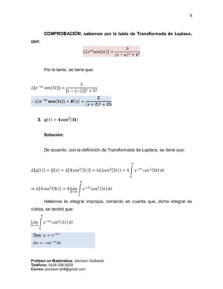 8
Profesor en Matemática: Jeickson Sulbaran
Teléfono: 0424-336-9028
Correo: jeickson.s94@gmail.com
COMPROBACIÓN, sabemos por la tabla de Transformada de Laplace,
que:
ℒ{𝑒 𝑎𝑡
sen(𝑏𝑡)} =
𝑏
(𝑠 − 𝑎)2 + 𝑏2
Por lo tanto, se tiene que:
ℒ{𝑒−2𝑡
sen(5𝑡)} =
5
[𝑠 − (−2)]2 + 52
∴ 𝓛{𝒆−𝟐𝒕
𝐬𝐞𝐧(𝟓𝒕)} = 𝑯(𝒔) =
𝟓
(𝒔 + 𝟐) 𝟐 + 𝟐𝟓
3. 𝒒(𝒕) = 𝟒 𝐜𝐨𝐬 𝟐(𝟑𝒕)
Solución:
De acuerdo, con la definición de Transformada de Laplace, se tiene que:
ℒ{𝑞(𝑡)} = 𝑄(𝑠) = ℒ{4 cos2(3𝑡)} = 4ℒ{cos2(3𝑡)} = 4 ∫ 𝑒−𝑠𝑡
cos2(3𝑡) 𝑑𝑡
∞
0
⇒ ℒ{4 cos2(3𝑡)} = 4 Lím
𝑏→∞
∫ 𝑒−𝑠𝑡
cos2(3𝑡) 𝑑𝑡
𝑏
0
Hallemos la integral impropia, tomando en cuenta que, dicha integral es
cíclica, se tendrá que:
Lím
𝑏→∞
∫ 𝑒−𝑠𝑡
cos2(3𝑡) 𝑑𝑡
𝑏
0
Sea, 𝑢 = 𝑒−𝑠𝑡
𝑑𝑢 = −s𝑒−𝑠𝑡
𝑑t
 