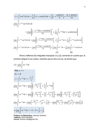9
Profesor en Matemática: Jeickson Sulbaran
Teléfono: 0424-336-9028
Correo: jeickson.s94@gmail.com
𝑣 = ∫ cos2(3𝑡) 𝑑𝑡 =
1
2
∫(1 + cos(6𝑡))𝑑𝑡 =
1
2
(𝑡 +
sen(6𝑡)
6
) =
6𝑡 + sen(6𝑡)
12
Lím
𝑏→∞
∫ 𝑒−𝑠𝑡
cos2(3𝑡) 𝑑𝑡
𝑏
0
= Lím
𝑏→∞
[(−
𝑒−𝑠𝑡(6𝑡 + 𝑠𝑒𝑛(6𝑡))
12
)
0
𝑏
+
𝑠
12
∫ 𝑒−𝑠𝑡(6𝑡 + 𝑠𝑒𝑛(6𝑡))𝑑𝑡
𝑏
𝑜
]
Lím
𝑏→∞
∫ 𝑒−𝑠𝑡
cos2(3𝑡) 𝑑𝑡
𝑏
0
= Lím
𝑏→∞
[(−
𝑒−𝑠𝑡(6𝑡 + 𝑠𝑒𝑛(6𝑡))
12
)
0
𝑏
+
𝑠
2
∫ 𝑡𝑒−𝑠𝑡
𝑑𝑡 +
𝑠
12
∫ 𝑒−𝑠𝑡
𝑠𝑒𝑛(6𝑡) 𝑑𝑡
𝑏
𝑜
𝑏
𝑜
]
Lím
𝑏→∞
∫ 𝑒−𝑠𝑡
cos2(3𝑡) 𝑑𝑡
𝑏
0
= −Lím
𝑏→∞
[
𝑒−𝑠𝑏(6𝑏 + 𝑠𝑒𝑛(6𝑏))
12
] +
𝑠
2
Lím
𝑏→∞
∫ 𝑡𝑒−𝑠𝑡
𝑑𝑡
𝑏
𝑜
+
𝑠
12
Lím
𝑏→∞
∫ 𝑒−𝑠𝑡
𝑠𝑒𝑛(6𝑡) 𝑑𝑡
𝑏
𝑜
(1) (2)
Ahora, hallemos las integrales impropias (1) y (2), tomando en cuenta que, la
primera integral no es cíclica, mientras que la otra si lo es, se tendrá que:
(1) Lím
𝑏→∞
∫ 𝑡𝑒−𝑠𝑡
𝑑𝑡
𝑏
0
Sea, 𝑢 = 𝑡
𝑑𝑢 = 𝑑t
𝑣 = ∫ 𝑒−𝑠𝑡
𝑑𝑡 = −
𝑒−𝑠𝑡
𝑠
Lím
𝑏→∞
∫ 𝑡𝑒−𝑠𝑡
𝑑𝑡
𝑏
0
= Lím
𝑏→∞
[(−
𝑡𝑒−𝑠𝑡
𝑠
)
0
𝑏
+
1
𝑠
∫ 𝑒−𝑠𝑡
𝑑𝑡
𝑏
𝑜
]
Lím
𝑏→∞
∫ 𝑡𝑒−𝑠𝑡
𝑑𝑡
𝑏
0
= 𝐿í𝑚
𝑏→∞
[(−
𝑡𝑒−𝑠𝑡
𝑠
)
0
𝑏
+
1
𝑠
(−
𝑒−𝑠𝑡
𝑠
)
0
𝑏
] = 𝐿í𝑚
𝑏→∞
[(−
𝑡𝑒−𝑠𝑡
𝑠
)
0
𝑏
− (
𝑒−𝑠𝑡
𝑠2
)
0
𝑏
]
Lím
𝑏→∞
∫ 𝑡𝑒−𝑠𝑡
𝑑𝑡
𝑏
0
= 𝐿í𝑚
𝑏→∞
(−
𝑏𝑒−𝑠𝑏
𝑠
−
𝑒−𝑠𝑏
𝑠2
+
1
𝑠2
) = −𝐿í𝑚
𝑏→∞
(
𝑏𝑒−𝑠𝑏
𝑠
) −𝐿í𝑚
𝑏→∞
(
𝑒−𝑠𝑏
𝑠2
) + 𝐿í𝑚
𝑏→∞
(
1
𝑠2
)
⇒ 𝐿í𝑚
𝑏→∞
∫ 𝑡𝑒−𝑠𝑡
𝑑𝑡
𝑏
0
= −0 − 0 +
1
𝑠2
=
1
𝑠2
 
