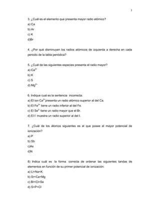 3
3. ¿Cuál es el elemento que presenta mayor radio atómico?
a) Ca
b) Ar
c) K
d)Br
4. ¿Por qué disminuyen los radios atómicos de izquierda a derecha en cada
periodo de la tabla periódica?
5. ¿Cuál de las siguientes especies presenta el radio mayor?
a) Ca2+
b) K
c) S
d) Mg2+
6. Indique cual es la sentencia incorrecta:
a) El ion Ca2+
presenta un radio atómico superior al del Ca.
b) El Fe3+
tiene un radio inferior al del Fe.
c) El Se2-
tiene un radio mayor que el Br.
d) El I-
muestra un radio superior al del I.
7. ¿Cuál de los átomos siguientes es el que posee el mayor potencial de
ionización?
a) P
b) Sb
c)As
d)N
8) Indica cuál es la forma correcta de ordenar las siguientes tandas de
elementos en función de su primer potencial de ionización:
a) Li<Na<K
b) Sr<Ca<Mg
c) Br<Cl<Se
d) S<P<Cl
 