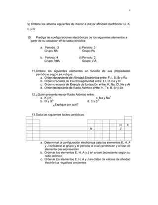 4
9) Ordene los átomos siguientes de menor a mayor afinidad electrónica: Li, K,
C y N
10. Prediga las configuraciones electrónicas de los siguientes elementos a
partir de su ubicación en la tabla periódica:
a. Periodo : 3 c) Periodo: 3
Grupo: IIA Grupo:VA
b. Periodo: 4 d) Periodo: 2
Grupo: VIIA Grupo: VIA
11.Ordene los siguientes elementos en función de sus propiedades
periódicas según se indique:
a. Orden decreciente de Afinidad Electrónica entre: F, I, S, Br y Ru
b. Orden creciente de Electronegatividad entre: Fr, O, Ca y Br
c. Orden creciente de Energía de Ionización entre: K, Na, Cl, Ne y Ar
d. Orden decreciente de Radio Atómico entre: N, Te, B, Sr y Sb
12.¿Quién presenta mayor Radio Atómico entre:
a. K y K+
c. Na y Na+
b. O y O2-
d. S y S2-
¿Explique por qué?
13.Dada las siguientes tablas periódicas:
H E
A J
a. Determinar la configuración electrónica para los elementos E, H, A
y J indicando el grupo y el período al cual pertenecen y el tipo de
elemento que representan
b. Ordenar los elementos E, H, A y J en orden decreciente según su
radio atómico
c. Ordenar los elementos E, H, A y J en orden de valores de afinidad
electrónica negativos crecientes
 