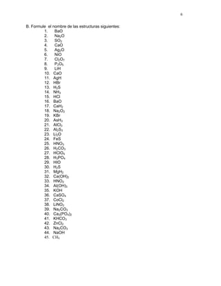 6
B. Formule el nombre de las estructuras siguientes:
1. BaO
2. Na2O
3. SO2
4. CaO
5. Ag2O
6. NiO
7. Cl2O7
8. P2O5
9. LiH
10. CaO
11. AgH
12. HBr
13. H2S
14. NH3
15. HCl
16. BaO
17. CaH2
18. Na2O2
19. KBr
20. AsH3
21. AlCl3
22. Al2S3
23. Li2O
24. FeS
25. HNO3
26. H2CO3
27. HClO4
28. H3PO4
29. HIO
30. H2S
31. MgH2
32. Ca(OH)2
33. HNO2
34. Al(OH)3
35. KOH
36. CaSO4
37. CoCl2
38. LiNO2
39. Na2CO3
40. Ca3(PO4)2
41. KHCO3
42. ZnCl2
43. Na2CO3
44. NaOH
45. CH4
 
