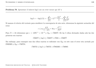 Sucesiones y series funcionales 146
Problema 76 Aproximar el n´umero log 5 con un error menor que 10−n
log 5 = − log(1/5) = −
∞
n=1
(−1)n+1
4
5
n
n
=
∞
n=1
4n
n5n
Si usamos el criterio del cociente para establecer la convergencia de esta serie, obtenemos la siguiente acotaci´on del
error:
ε ≤ aN
4/5
1 − 4/5
= 4aN =
4N+1
N5N
Para N = 24 obtenemos que ε  1270−1  10−3 y S24 = 1′60877. De las 5 cifras decimales dadas solo las dos
primeras son exactas:
1′
60877 ≤ log 5 ≤ 1′
60877 + 0′
001 = 1′
60977
Sin embargo, para conseguir esas dos cifras exactas es suﬁciente con S20; en este caso el error esta acotado por
0′002305 y S20 = 1′60755:
1′
60755 ≤ log 5 ≤ 1′
60755 + 0′
002305 = 1′
60985
Ejercicios resueltos de C´alculo. c Agust´ın Valverde
 