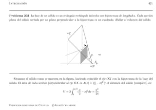 Integraci´on 421
Problema 203 La base de un s´olido es un tri´angulo rect´angulo is´osceles con hipotenusa de longitud a. Cada secci´on
plana del s´olido cortada por un plano perpendicular a la hipotenusa es un cuadrado. Hallar el volumen del s´olido.
Z
Y
X
y =x
a/2
Situamos el s´olido como se muestra en la ﬁgura, haciendo coincidir el eje OX con la hipotenusa de la base del
s´olido. El ´area de cada secci´on perpendicular al eje OX es A(x) = (a
2 − x)2 y el volumen del s´olido (completo) es:
V = 2
a/2
0
(
a
2
− x)2
dx =
a3
24
Ejercicios resueltos de C´alculo. c Agust´ın Valverde
 