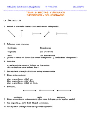 http://julio-detodounpoco.blogspot.com/          5º PRIMARIA                JULIOPROFE
…………………………………………………………………………………………………………………….
                             TEMA: 8 RECTAS Y ÁNGULOS
                             EJERCICIOS + SOLUCIONARIO

LA LÍNEA RECTAS


1   Escribe si se trata de una recta, una semirrecta o un segmento.




2   Relaciona estas columnas.

    Semirrecta                                Sin extremos

    Segmento                                  Con un extremo

    Recta                                 Con dos extremos
3   ¿Cómo se llaman los puntos que limitan un segmento? ¿Cuántos tiene un segmento?

4   Completa.

    - ... es la parte de una recta limitada por dos puntos.
    - Un punto divide a una recta en dos....

5   Con ayuda de una regla, dibuja una recta y una semirrecta.

6   Dibuja en tu cuaderno:

    a) un segmento que mida 3 cm.
    b) un segmento que mida 1,5 cm.
    c) un segmento que mida 2 cm 5 mm.

7   Relaciona.




            semirrecta                 recta                   segmento
8   Dibuja un pentágono en tu cuaderno. ¿Qué clase de líneas son las que has usado?

9   Haz un punto, y a partir de él, dibuja 3 semirrectas.

10 Con ayuda de una regla mide los siguientes segmentos.
 