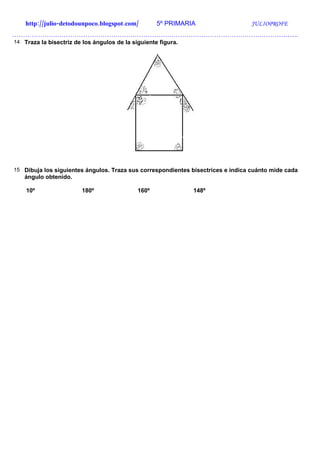 http://julio-detodounpoco.blogspot.com/         5º PRIMARIA                  JULIOPROFE
…………………………………………………………………………………………………………………….
14 Traza la bisectriz de los ángulos de la siguiente figura.




15 Dibuja los siguientes ángulos. Traza sus correspondientes bisectrices e indica cuánto mide cada
   ángulo obtenido.

    10º                 180º                 160º              148º
 