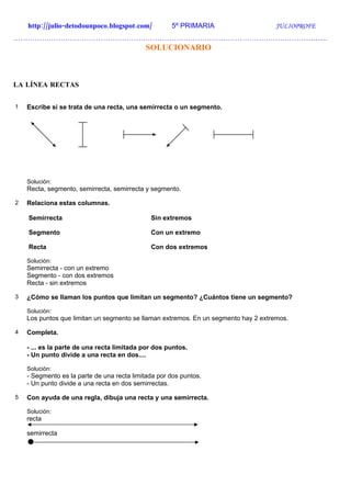 http://julio-detodounpoco.blogspot.com/          5º PRIMARIA                    JULIOPROFE
…………………………………………………………………………………………………………………….
                                            SOLUCIONARIO



LA LÍNEA RECTAS


1   Escribe si se trata de una recta, una semirrecta o un segmento.




    Solución:
    Recta, segmento, semirrecta, semirrecta y segmento.

2   Relaciona estas columnas.

    Semirrecta                                Sin extremos

    Segmento                                  Con un extremo

    Recta                                     Con dos extremos

    Solución:
    Semirrecta - con un extremo
    Segmento - con dos extremos
    Recta - sin extremos

3   ¿Cómo se llaman los puntos que limitan un segmento? ¿Cuántos tiene un segmento?

    Solución:
    Los puntos que limitan un segmento se llaman extremos. En un segmento hay 2 extremos.

4   Completa.

    - ... es la parte de una recta limitada por dos puntos.
    - Un punto divide a una recta en dos....

    Solución:
    - Segmento es la parte de una recta limitada por dos puntos.
    - Un punto divide a una recta en dos semirrectas.

5   Con ayuda de una regla, dibuja una recta y una semirrecta.

    Solución:
    recta

    semirrecta
 