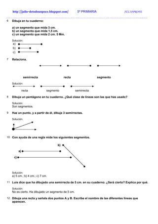 http://julio-detodounpoco.blogspot.com/           5º PRIMARIA                  JULIOPROFE
…………………………………………………………………………………………………………………….
6   Dibuja en tu cuaderno:

    a) un segmento que mida 3 cm.
    b) un segmento que mida 1,5 cm.
    c) un segmento que mida 2 cm. 5 Mm.

    Solución:
    a)
    b)
    c)

7   Relaciona.




                semirrecta                recta                     segmento

    Solución:

           recta               segmento              semirrecta

8   Dibuja un pentágono en tu cuaderno. ¿Qué clase de líneas son las que has usado?

    Solución:
    Son segmentos.

9   Haz un punto, y a partir de él, dibuja 3 semirrectas.

    Solución:




10 Con ayuda de una regla mide los siguientes segmentos.




    Solución:
    a) 5 cm.; b) 4 cm.; c) 7 cm.

11 Luis dice que ha dibujado una semirrecta de 5 cm. en su cuaderno. ¿Será cierto? Explica por qué.

    Solución:
    No es cierto. Ha dibujado un segmento de 5 cm.

12 Dibuja una recta y señala dos puntos A y B. Escribe el nombre de las diferentes líneas que
    aparecen.
 