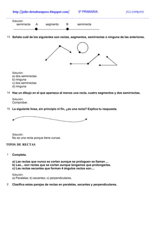 http://julio-detodounpoco.blogspot.com/          5º PRIMARIA                    JULIOPROFE
…………………………………………………………………………………………………………………….
    Solución:
       semirrecta     A      segmento        B       semirrecta



13 Señala cuál de los siguientes son rectas, segmentos, semirrectas o ninguna de las anteriores.




    Solución:
    a) dos semirrectas
    b) ninguna
    c) dos semirrectas
    d) ninguna

14 Haz un dibujo en el que aparezca al menos una recta, cuatro segmentos y dos semirrectas.

    Solución:
    Comprobar.

15 La siguiente línea, sin principio ni fin, ¿es una recta? Explica tu respuesta.




    Solución:
    No es una recta porque tiene curvas.

TIPOS DE RECTAS


1   Completa.

    a) Las rectas que nunca se cortan aunque se prologuen se llaman ...
    b) Las... son rectas que se cortan aunque tengamos que prolongarlas.
    c) Las rectas secantes que forman 4 ángulos rectos son....

    Solución:
    a) Paralelas; b) secantes; c) perpendiculares.

2   Clasifica estas parejas de rectas en paralelas, secantes y perpendiculares.
 
