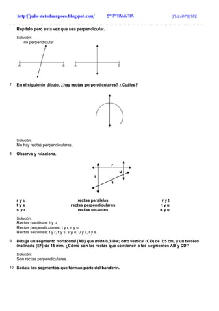 http://julio-detodounpoco.blogspot.com/               5º PRIMARIA               JULIOPROFE
…………………………………………………………………………………………………………………….
    Repítelo pero esta vez que sea perpendicular.

    Solución:
        no perpendicular




7   En el siguiente dibujo, ¿hay rectas perpendiculares? ¿Cuáles?




    Solución:
    No hay rectas perpendiculares.

8   Observa y relaciona.




    ryu                                   rectas paralelas                    ryt
    tys                               rectas perpendiculares                 tyu
    syr                                   rectas secantes                    syu

    Solución:
    Rectas paralelas: t y u.
    Rectas perpendiculares: t y r, r y u.
    Rectas secantes: t y r, t y s, s y u, u y r, r y s.

9   Dibuja un segmento horizontal (AB) que mida 0,3 DM; otro vertical (CD) de 2,5 cm, y un tercero
    inclinado (EF) de 15 mm. ¿Cómo son las rectas que contienen a los segmentos AB y CD?

    Solución:
    Son rectas perpendiculares.

10 Señala los segmentos que forman parte del banderín.
 