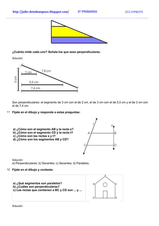 http://julio-detodounpoco.blogspot.com/          5º PRIMARIA                      JULIOPROFE
…………………………………………………………………………………………………………………….




   ¿Cuánto mide cada uno? Señala los que sean perpendiculares.

   Solución:




   Son perpendiculares: el segmento de 3 cm con el de 2 cm, el de 3 cm con el de 5,5 cm y el de 3 cm con
   el de 7,4 cm.

11 Fíjate en el dibujo y responde a estas preguntas:




    a) ¿Cómo son el segmento AB y la recta s?
    b) ¿Cómo son el segmento CD y la recta t?
    c) ¿Cómo son las rectas s y t?
    d) ¿Cómo son los segmentos AB y CD?




   Solución:
   a) Perpendiculares; b) Secantes; c) Secantes; d) Paralelos.

12 Fíjate en el dibujo y contesta:




    a) ¿Qué segmentos son paralelos?
    b) ¿Cuáles son perpendiculares?
    c) Las rectas que contienen a BC y CD son ... y ...




   Solución:
 