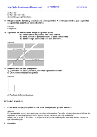 http://julio-detodounpoco.blogspot.com/           5º PRIMARIA                         JULIOPROFE
…………………………………………………………………………………………………………………….
    a) BC y ED
    b) BC y CD, ED y DC;
    c) secantes y perpendiculares.

13 Dibuja un coche de lado (y sencillo) sólo con segmentos. A continuación indica que segmentos
    son paralelos, secantes o perpendiculares.

    Solución:
    Comprobar.

14 Siguiendo las instrucciones dibuja el siguiente plano.
                  - La calle Libertad es paralela a la calle Justicia.
                  - La calle Justicia es perpendicular a la calle Tranquilidad.
                  - La calle Sosiego es secante a las tres anteriores.

    Solución:




15 Pinta una silla de lado y responde:
    a) ¿Como son las patas, paralelas, secantes o perpendiculares?
    b) ¿Y el asiento respecto las patas?

    Solución:




    a) Paralelas; b) Perpendiculares.


TIPOS DE ÁNGULOS


1   Explica con tus propias palabras que es un transportador y como se utiliza.

    Solución:
    El transportador es un instrumento que permite medir ángulos. Para ello, primero situamos el vértice del
    ángulo en el centro del transportador, a continuación hacemos coincidir un lado del
    Ángulo con el grado 0. Por último, nos fijamos en el otro lado del ángulo, pues éste señala los grados
    que mide el ángulo.

2   Completa:
 