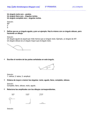 http://julio-detodounpoco.blogspot.com/        5º PRIMARIA                       JULIOPROFE
…………………………………………………………………………………………………………………….

    Un ángulo recto son... grados.
    Un ángulo llano son... ángulos rectos.
    Un ángulo completo son... ángulos rectos.

    Solución:
    90º
    2
    4

3   Define que es un ángulo agudo y pon un ejemplo. Haz lo mismo con un ángulo obtuso, pero
    haciendo un dibujo.

    Solución:
    Un ángulo agudo es aquel que mide menos que un ángulo recto. Ejemplo, un ángulo de 45º.
    Un ángulo obtuso es un ángulo mayor que el ángulo recto.




4   Escribe el nombre de las partes señaladas en este ángulo.




    Solución:
    1: vértice; 2: lados; 3: amplitud.

5   Ordena de mayor a menor los ángulos: recto, agudo, llano, completo, obtuso.

    Solución:
    Completo, llano, obtuso, recto, agudo.

6   Relaciona las amplitudes con los dibujos correspondientes.




    Solución:
 