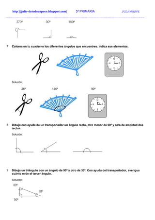 http://julio-detodounpoco.blogspot.com/       5º PRIMARIA                       JULIOPROFE
…………………………………………………………………………………………………………………….




7   Colorea en tu cuaderno los diferentes ángulos que encuentres. Indica sus elementos.




    Solución:

            25º                  125º                        90º




8   Dibuja con ayuda de un transportador un ángulo recto, otro menor de 90º y otro de amplitud dos
    rectos.

    Solución:




9   Dibuja un triángulo con un ángulo de 90º y otro de 30º. Con ayuda del transportador, averigua
    cuánto mide el tercer ángulo.

    Solución:
 