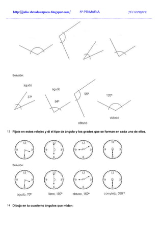 http://julio-detodounpoco.blogspot.com/        5º PRIMARIA                       JULIOPROFE
…………………………………………………………………………………………………………………….




   Solución:




13 Fíjate en estos relojes y di el tipo de ángulo y los grados que se forman en cada uno de ellos.




   Solución:




14 Dibuja en tu cuaderno ángulos que midan:
 