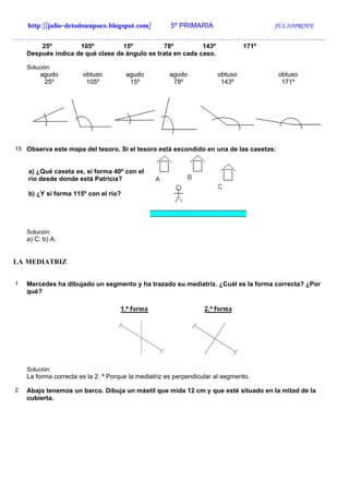 http://julio-detodounpoco.blogspot.com/           5º PRIMARIA                     JULIOPROFE
…………………………………………………………………………………………………………………….
        25º         105º          15º          78º          143º               171º
    Después indica de qué clase de ángulo se trata en cada caso.

    Solución:
         agudo         obtuso         agudo          agudo            obtuso           obtuso
          25º           105º           15º            78º              143º             171º




15 Observa este mapa del tesoro. Si el tesoro está escondido en una de las casetas:


    a) ¿Qué caseta es, si forma 40º con el
    río desde donde está Patricia?

    b) ¿Y si forma 115º con el río?




    Solución:
    a) C; b) A.


LA MEDIATRIZ


1   Mercedes ha dibujado un segmento y ha trazado su mediatriz. ¿Cuál es la forma correcta? ¿Por
    qué?




    Solución:
    La forma correcta es la 2. ª Porque la mediatriz es perpendicular al segmento.

2   Abajo tenemos un barco. Dibuja un mástil que mida 12 cm y que esté situado en la mitad de la
    cubierta.
 