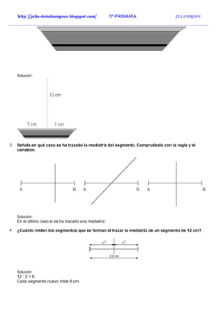 http://julio-detodounpoco.blogspot.com/             5º PRIMARIA               JULIOPROFE
…………………………………………………………………………………………………………………….




    Solución:




3   Señala en qué caso se ha trazado la mediatriz del segmento. Compruébalo con la regla y el
    cartabón.




    Solución:
    En el último caso si se ha trazado una mediatriz.

4   ¿Cuánto miden los segmentos que se forman al trazar la mediatriz de un segmento de 12 cm?




    Solución:
    12 : 2 = 6
    Cada segmento nuevo mide 6 cm.
 