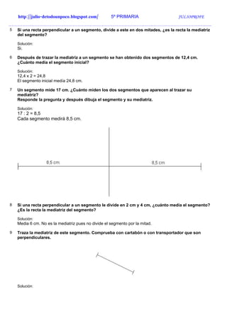 http://julio-detodounpoco.blogspot.com/          5º PRIMARIA                     JULIOPROFE
…………………………………………………………………………………………………………………….
5   Si una recta perpendicular a un segmento, divide a este en dos mitades, ¿es la recta la mediatriz
    del segmento?

    Solución:
    Si.

6   Después de trazar la mediatriz a un segmento se han obtenido dos segmentos de 12,4 cm.
    ¿Cuánto medía el segmento inicial?

    Solución:
    12,4 x 2 = 24,8
    El segmento inicial medía 24,8 cm.

7   Un segmento mide 17 cm. ¿Cuánto miden los dos segmentos que aparecen al trazar su
    mediatriz?
    Responde la pregunta y después dibuja el segmento y su mediatriz.

    Solución:
    17 : 2 = 8,5
    Cada segmento medirá 8,5 cm.




8   Si una recta perpendicular a un segmento le divide en 2 cm y 4 cm, ¿cuánto medía el segmento?
    ¿Es la recta la mediatriz del segmento?

    Solución:
    Media 6 cm. No es la mediatriz pues no divide el segmento por la mitad.

9   Traza la mediatriz de este segmento. Comprueba con cartabón o con transportador que son
    perpendiculares.




    Solución:
 