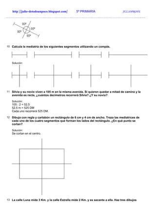 http://julio-detodounpoco.blogspot.com/        5º PRIMARIA                       JULIOPROFE
…………………………………………………………………………………………………………………….




10 Calcula la mediatriz de los siguientes segmentos utilizando un compás.




   Solución:




11 Silvia y su novio viven a 105 m en la misma avenida. Si quieren quedar a mitad de camino y la
   avenida es recta, ¿cuántos decímetros recorrerá Silvia? ¿Y su novio?

   Solución:
   105 : 2 = 52,5
   52,5 m = 525 DM
   Cada uno recorrerá 525 DM.

12 Dibuja con regla y cartabón un rectángulo de 6 cm y 4 cm de ancho. Traza las mediatrices de
   cada uno de los cuatro segmentos que forman los lados del rectángulo. ¿En qué punto se
   cortan?

   Solución:
   Se cortan en el centro.




13 La calle Luna mide 3 Km. y la calle Estrella mide 2 Km. y es secante a ella. Haz tres dibujos
 