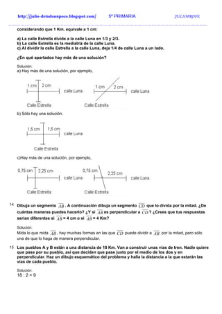 http://julio-detodounpoco.blogspot.com/           5º PRIMARIA                       JULIOPROFE
…………………………………………………………………………………………………………………….
   considerando que 1 Km. equivale a 1 cm:

   a) La calle Estrella divide a la calle Luna en 1/3 y 2/3.
   b) La calle Estrella es la mediatriz de la calle Luna.
   c) Al dividir la calle Estrella a la calle Luna, deja 1/4 de calle Luna a un lado.

   ¿En qué apartados hay más de una solución?

   Solución:
   a) Hay más de una solución, por ejemplo,




   b) Sólo hay una solución.




   c)Hay más de una solución, por ejemplo,




14 Dibuja un segmento
                      AB . A continuación dibuja un segmento CD que lo divida por la mitad. ¿De
   cuántas maneras puedes hacerlo? ¿Y si AB es perpendicular a CD ? ¿Crees que tus respuestas
   serían diferentes si AB = 4 cm o si AB = 4 Km?

   Solución:
   Mida lo que mida AB , hay muchas formas en las que CD puede dividir a AB por la mitad, pero sólo
   una de que lo haga de manera perpendicular.

15 Los pueblos A y B están a una distancia de 18 Km. Van a construir unas vías de tren. Nadie quiere
   que pase por su pueblo, así que deciden que pase justo por el medio de los dos y en
   perpendicular. Haz un dibujo esquemático del problema y halla la distancia a la que estarán las
   vías de cada pueblo.

   Solución:
   18 : 2 = 9
 