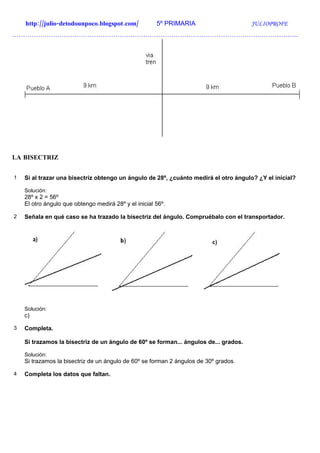http://julio-detodounpoco.blogspot.com/            5º PRIMARIA                    JULIOPROFE
…………………………………………………………………………………………………………………….




LA BISECTRIZ


1   Si al trazar una bisectriz obtengo un ángulo de 28º, ¿cuánto medirá el otro ángulo? ¿Y el inicial?

    Solución:
    28º x 2 = 56º
    El otro ángulo que obtengo medirá 28º y el inicial 56º.

2   Señala en qué caso se ha trazado la bisectriz del ángulo. Compruébalo con el transportador.




    Solución:
    c)

3   Completa.

    Si trazamos la bisectriz de un ángulo de 60º se forman... ángulos de... grados.

    Solución:
    Si trazamos la bisectriz de un ángulo de 60º se forman 2 ángulos de 30º grados.

4   Completa los datos que faltan.
 