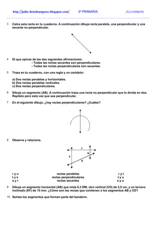 http://julio-detodounpoco.blogspot.com/       5º PRIMARIA                        JULIOPROFE
…………………………………………………………………………………………………………………….

3   Calca esta recta en tu cuaderno. A continuación dibuja recta paralela, una perpendicular y una
    secante no perpendicular.




4   Di que opinas de las dos siguientes afirmaciones:
                 - Todas las rectas secantes son perpendiculares.
                 - Todas las rectas perpendiculares son secantes.

5   Traza en tu cuaderno, con una regla y un cartabón:

    a) Dos rectas paralelas y horizontales.
    b) Dos rectas paralelas verticales.
    c) Dos rectas perpendiculares.

6   Dibuja un segmento (AB). A continuación traza una recta no perpendicular que lo divida en dos.
    Repítelo pero esta vez que sea perpendicular.

7   En el siguiente dibujo, ¿hay rectas perpendiculares? ¿Cuáles?




8   Observa y relaciona.




    ryu                             rectas paralelas                           ryt
    tys                         rectas perpendiculares                        tyu
    syr                             rectas secantes                           syu

9   Dibuja un segmento horizontal (AB) que mida 0,3 DM; otro vertical (CD) de 2,5 cm, y un tercero
    inclinado (EF) de 15 mm. ¿Cómo son las rectas que contienen a los segmentos AB y CD?

10 Señala los segmentos que forman parte del banderín.
 