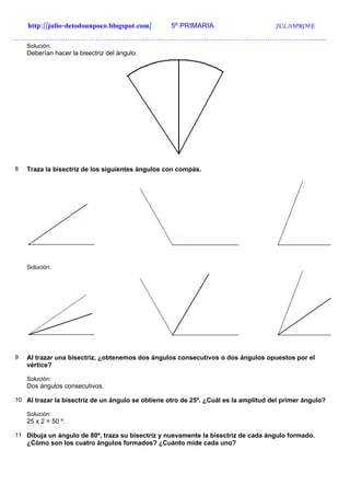 http://julio-detodounpoco.blogspot.com/        5º PRIMARIA                       JULIOPROFE
…………………………………………………………………………………………………………………….
    Solución:
    Deberían hacer la bisectriz del ángulo.




8   Traza la bisectriz de los siguientes ángulos con compás.




    Solución:




9   Al trazar una bisectriz, ¿obtenemos dos ángulos consecutivos o dos ángulos opuestos por el
    vértice?

    Solución:
    Dos ángulos consecutivos.

10 Al trazar la bisectriz de un ángulo se obtiene otro de 25º. ¿Cuál es la amplitud del primer ángulo?

    Solución:
    25 x 2 = 50 º.

11 Dibuja un ángulo de 80º, traza su bisectriz y nuevamente la bisectriz de cada ángulo formado.
    ¿Cómo son los cuatro ángulos formados? ¿Cuánto mide cada uno?
 