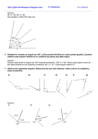 http://julio-detodounpoco.blogspot.com/          5º PRIMARIA                         JULIOPROFE
…………………………………………………………………………………………………………………….
   Solución:
   80: 2 = 40; 40: 2 = 20.
   Son iguales y miden 20º cada uno.




12 Soledad ha trazado un ángulo de 124º. ¿Cómo podría dividirlo en cuatro partes iguales? ¿Cuánto
   mediría cada ángulo? Realiza en tu cuaderno los pasos que debe seguir.

   Solución:
   Primero debe dividir el ángulo de 124º trazando la bisectriz, 124º: 2 = 62º. Ahora cada ángulo nuevo de
   62º debe dividirlo en dos trazando la bisectriz, 62º: 2 = 31º. Cada ángulo medirá 31º.

13 Observa los siguientes ángulos. Selecciona los que sean obtusos, indica cuál es su amplitud y
   traza su bisectriz.

    a)                      b)                  c)            d)           e)       f)              g)




   Solución:
    a)                           d)                  g)
 