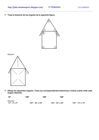 http://julio-detodounpoco.blogspot.com/              5º PRIMARIA                JULIOPROFE
…………………………………………………………………………………………………………………….

14 Traza la bisectriz de los ángulos de la siguiente figura.




   Solución:




15 Dibuja los siguientes ángulos. Traza sus correspondientes bisectrices e indica cuánto mide cada
   ángulo obtenido.

    10º                 180º                      160º                148º

   Solución:
    10º - 5º y 5º              180º - 90º y 90º            160º - 80º y 80º   148º - 74º y 74º
 