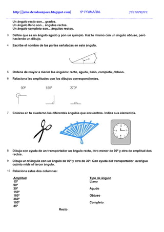 http://julio-detodounpoco.blogspot.com/       5º PRIMARIA                       JULIOPROFE
…………………………………………………………………………………………………………………….
    Un ángulo recto son... grados.
    Un ángulo llano son... ángulos rectos.
    Un ángulo completo son... ángulos rectos.

3   Define que es un ángulo agudo y pon un ejemplo. Haz lo mismo con un ángulo obtuso, pero
    haciendo un dibujo.

4   Escribe el nombre de las partes señaladas en este ángulo.




5   Ordena de mayor a menor los ángulos: recto, agudo, llano, completo, obtuso.

6   Relaciona las amplitudes con los dibujos correspondientes.




7   Colorea en tu cuaderno los diferentes ángulos que encuentres. Indica sus elementos.




8   Dibuja con ayuda de un transportador un ángulo recto, otro menor de 90º y otro de amplitud dos
    rectos.

9   Dibuja un triángulo con un ángulo de 90º y otro de 30º. Con ayuda del transportador, averigua
    cuánto mide el tercer ángulo.

10 Relaciona estas dos columnas:

    Amplitud                                             Tipo de ángulo
    15º                                                  Llano
    90º
    39º                                                  Agudo
    150º
    180º                                                 Obtuso
    360º
    100º                                                 Completo
    45º
                                   Recto
 
