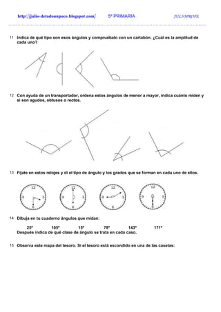 http://julio-detodounpoco.blogspot.com/        5º PRIMARIA                       JULIOPROFE
…………………………………………………………………………………………………………………….


11 Indica de qué tipo son esos ángulos y compruébalo con un cartabón. ¿Cuál es la amplitud de
   cada uno?




12 Con ayuda de un transportador, ordena estos ángulos de menor a mayor, indica cuánto miden y
   si son agudos, obtusos o rectos.




13 Fíjate en estos relojes y di el tipo de ángulo y los grados que se forman en cada uno de ellos.




14 Dibuja en tu cuaderno ángulos que midan:

       25º         105º          15º          78º          143º            171º
   Después indica de qué clase de ángulo se trata en cada caso.


15 Observa este mapa del tesoro. Si el tesoro está escondido en una de las casetas:
 