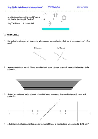 http://julio-detodounpoco.blogspot.com/      5º PRIMARIA                      JULIOPROFE
…………………………………………………………………………………………………………………….


    a) ¿Qué caseta es, si forma 40º con el
    río desde donde está Patricia?

    b) ¿Y si forma 115º con el río?




LA MEDIATRIZ


1   Mercedes ha dibujado un segmento y ha trazado su mediatriz. ¿Cuál es la forma correcta? ¿Por
    qué?




    .

2   Abajo tenemos un barco. Dibuja un mástil que mida 12 cm y que esté situado en la mitad de la
    cubierta.




3   Señala en qué caso se ha trazado la mediatriz del segmento. Compruébalo con la regla y el
    cartabón.




4   ¿Cuánto miden los segmentos que se forman al trazar la mediatriz de un segmento de 12 cm?
 