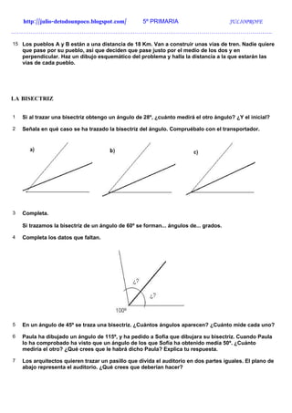 http://julio-detodounpoco.blogspot.com/        5º PRIMARIA                        JULIOPROFE
…………………………………………………………………………………………………………………….

15 Los pueblos A y B están a una distancia de 18 Km. Van a construir unas vías de tren. Nadie quiere
    que pase por su pueblo, así que deciden que pase justo por el medio de los dos y en
    perpendicular. Haz un dibujo esquemático del problema y halla la distancia a la que estarán las
    vías de cada pueblo.




LA BISECTRIZ


1   Si al trazar una bisectriz obtengo un ángulo de 28º, ¿cuánto medirá el otro ángulo? ¿Y el inicial?

2   Señala en qué caso se ha trazado la bisectriz del ángulo. Compruébalo con el transportador.




3   Completa.

    Si trazamos la bisectriz de un ángulo de 60º se forman... ángulos de... grados.

4   Completa los datos que faltan.




5   En un ángulo de 45º se traza una bisectriz. ¿Cuántos ángulos aparecen? ¿Cuánto mide cada uno?

6   Paula ha dibujado un ángulo de 115º, y ha pedido a Sofía que dibujara su bisectriz. Cuando Paula
    lo ha comprobado ha visto que un ángulo de los que Sofía ha obtenido medía 50º. ¿Cuánto
    mediría el otro? ¿Qué crees que le habrá dicho Paula? Explica tu respuesta.

7   Los arquitectos quieren trazar un pasillo que divida el auditorio en dos partes iguales. El plano de
    abajo representa el auditorio. ¿Qué crees que deberían hacer?
 