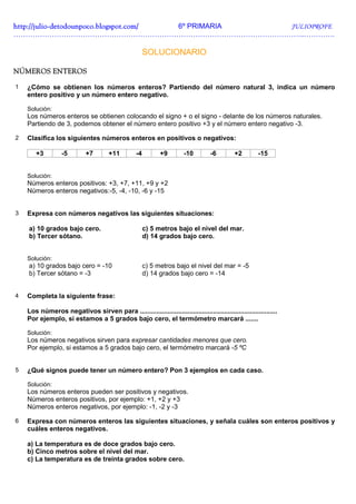 http://julio-
http://julio -detodounpoco.blogspot.com/ 6º PRIMARIA JULIOPROFE
…………………………………………………………………………………………………………..………….

                                                        SOLUCIONARIO

NÚMEROS ENTEROS

1   ¿Cómo se obtienen los números enteros? Partiendo del número natural 3, indica un número
    entero positivo y un número entero negativo.

    Solución:
    Los números enteros se obtienen colocando el signo + o el signo - delante de los números naturales.
    Partiendo de 3, podemos obtener el número entero positivo +3 y el número entero negativo -3.

2   Clasifica los siguientes números enteros en positivos o negativos:

       +3         -5         +7        +11         -4         +9        -10        -6         +2        -15


    Solución:
    Números enteros positivos: +3, +7, +11, +9 y +2
    Números enteros negativos:-5, -4, -10, -6 y -15


3   Expresa con números negativos las siguientes situaciones:

    a) 10 grados bajo cero.                             c) 5 metros bajo el nivel del mar.
    b) Tercer sótano.                                   d) 14 grados bajo cero.


    Solución:
    a) 10 grados bajo cero = -10                        c) 5 metros bajo el nivel del mar = -5
    b) Tercer sótano = -3                               d) 14 grados bajo cero = -14


4   Completa la siguiente frase:

    Los números negativos sirven para ...........................................................................
    Por ejemplo, si estamos a 5 grados bajo cero, el termómetro marcará .......

    Solución:
    Los números negativos sirven para expresar cantidades menores que cero.
    Por ejemplo, si estamos a 5 grados bajo cero, el termómetro marcará -5 ºC


5   ¿Qué signos puede tener un número entero? Pon 3 ejemplos en cada caso.

    Solución:
    Los números enteros pueden ser positivos y negativos.
    Números enteros positivos, por ejemplo: +1, +2 y +3
    Números enteros negativos, por ejemplo: -1, -2 y -3

6   Expresa con números enteros las siguientes situaciones, y señala cuáles son enteros positivos y
    cuáles enteros negativos.

    a) La temperatura es de doce grados bajo cero.
    b) Cinco metros sobre el nivel del mar.
    c) La temperatura es de treinta grados sobre cero.
 