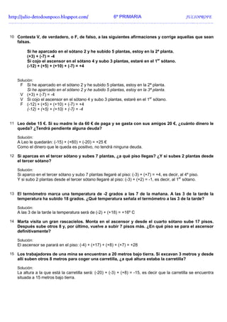 http://julio-
http://julio -detodounpoco.blogspot.com/ 6º PRIMARIA JULIOPROFE
…………………………………………………………………………………………………………..………….


10 Contesta V, de verdadero, o F, de falso, a las siguientes afirmaciones y corrige aquellas que sean
   falsas.

        Si he aparcado en el sótano 2 y he subido 5 plantas, estoy en la 2ª planta.
        (+3) + (-7) = -4
        Si cojo el ascensor en el sótano 4 y subo 3 plantas, estaré en el 1er sótano.
        (-12) + (+5) + (+10) + (-7) = +4


   Solución:
     F Si he aparcado en el sótano 2 y he subido 5 plantas, estoy en la 2ª planta.
       Si he aparcado en el sótano 2 y he subido 5 plantas, estoy en la 3ª planta.
     V (+3) + (-7) = -4
     V Si cojo el ascensor en el sótano 4 y subo 3 plantas, estaré en el 1er sótano.
     F (-12) + (+5) + (+10) + (-7) = +4
       (-12) + (+5) + (+10) + (-7) = -4


11 Leo debe 15 €. Si su madre le da 60 € de paga y se gasta con sus amigos 20 €, ¿cuánto dinero le
   queda? ¿Tendrá pendiente alguna deuda?

   Solución:
   A Leo le quedarán: (-15) + (+60) + (-20) = +25 €
   Como el dinero que le queda es positivo, no tendrá ninguna deuda.

12 Si aparcas en el tercer sótano y subes 7 plantas, ¿a qué piso llegas? ¿Y si subes 2 plantas desde
   el tercer sótano?

   Solución:
   Si aparco en el tercer sótano y subo 7 plantas llegaré al piso: (-3) + (+7) = +4, es decir, al 4º piso.
   Y si subo 2 plantas desde el tercer sótano llegaré al piso: (-3) + (+2) = -1, es decir, al 1er sótano.


13 El termómetro marca una temperatura de -2 grados a las 7 de la mañana. A las 3 de la tarde la
   temperatura ha subido 18 grados. ¿Qué temperatura señala el termómetro a las 3 de la tarde?

   Solución:
   A las 3 de la tarde la temperatura será de (-2) + (+18) = +16º C

14 Marta visita un gran rascacielos. Monta en el ascensor y desde el cuarto sótano sube 17 pisos.
   Después sube otros 8 y, por último, vuelve a subir 7 pisos más. ¿En qué piso se para el ascensor
   definitivamente?

   Solución:
   El ascensor se parará en el piso: (-4) + (+17) + (+8) + (+7) = +28

15 Los trabajadores de una mina se encuentran a 20 metros bajo tierra. Si excavan 3 metros y desde
   allí suben otros 8 metros para coger una carretilla, ¿a qué altura estaba la carretilla?

   Solución:
   La altura a la que está la carretilla será: (-20) + (-3) + (+8) = -15, es decir que la carretilla se encuentra
   situada a 15 metros bajo tierra.
 