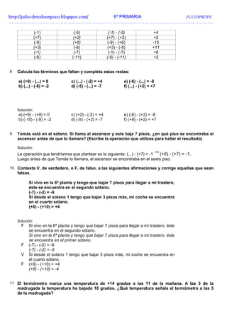 http://julio-
http://julio -detodounpoco.blogspot.com/ 6º PRIMARIA JULIOPROFE
…………………………………………………………………………………………………………..………….

                (-1)               (-5)                  (-1) - (-5)                +4
                (+7)              (+2)                  (+7) - (+2)                 +5
                (-9)              (+6)                  (-9) - (+6)                 -15
                (+3)               (-8)                 (+3) - (-8)                 +11
                (-1)               (-7)                  (-1) - (-7)                +6
                (-6)              (-11)                 (-6) - (-11)                +5


8   Calcula los términos que faltan y completa estas restas:

    a) (+9) - (...) = 0          c) (...) - (-2) = +4             e) (-6) - (...) = -8
    b) (...) - (-8) = -2         d) (-5) - (...) = -7             f) (...) - (+2) = +7




    Solución:
    a) (+9) - (+9) = 0           c) (+2) - (-2) = +4              e) (-6) - (+2) = -8
    b) (-10) - (-8) = -2         d) (-5) - (+2) = -7              f) (+9) - (+2) = +7


9   Tomás está en el sótano. Si llama al ascensor y este baja 7 pisos, ¿en qué piso se encontraba el
    ascensor antes de que lo llamara? (Escribe la operación que utilizas para hallar el resultado)

    Solución:
    La operación que tendríamos que plantear es la siguiente: (...) - (+7) = -1
                                                                                     ⇒
                                                                                (+6) - (+7) = -1.
    Luego antes de que Tomás lo llamara, el ascensor se encontraba en el sexto piso.

10 Contesta V, de verdadero, o F, de falso, a las siguientes afirmaciones y corrige aquellas que sean
    falsas.

          Si vivo en la 6ª planta y tengo que bajar 7 pisos para llegar a mi trastero,
          éste se encuentra en el segundo sótano.
          (-7) - (-2) = -9
          Si desde el sotano 1 tengo que bajar 3 pisos más, mi coche se encuentra
          en el cuarto sótano.
          (+6) - (+10) = +4


    Solución:
      F   Si vivo en la 6ª planta y tengo que bajar 7 pisos para llegar a mi trastero, éste
          se encuentra en el segundo sótano.
          Si vivo en la 6ª planta y tengo que bajar 7 pisos para llegar a mi trastero, éste
          se encuentra en el primer sótano.
      F   (-7) - (-2) = -9
          (-7) - (-2) = -5
      V   Si desde el sotano 1 tengo que bajar 3 pisos más, mi coche se encuentra en
          el cuarto sótano.
      F   (+6) - (+10) = +4
          (+6) - (+10) = -4


11 El termómetro marca una temperatura de +14 grados a las 11 de la mañana. A las 3 de la
    madrugada la temperatura ha bajado 18 grados. ¿Qué temperatura señala el termómetro a las 3
    de la madrugada?
 