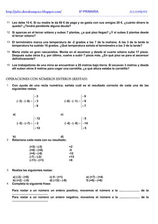 http://julio-
http://julio -detodounpoco.blogspot.com/ 6º PRIMARIA JULIOPROFE
…………………………………………………………………………………………………………..………….

11 Leo debe 15 €. Si su madre le da 60 € de paga y se gasta con sus amigos 20 €, ¿cuánto dinero le
    queda? ¿Tendrá pendiente alguna deuda?

12 Si aparcas en el tercer sótano y subes 7 plantas, ¿a qué piso llegas? ¿Y si subes 2 plantas desde
    el tercer sótano?

13 El termómetro marca una temperatura de -2 grados a las 7 de la mañana. A las 3 de la tarde la
    temperatura ha subido 18 grados. ¿Qué temperatura señala el termómetro a las 3 de la tarde?

14 Marta visita un gran rascacielos. Monta en el ascensor y desde el cuarto sótano sube 17 pisos.
    Después sube otros 8 y, por último, vuelve a subir 7 pisos más. ¿En qué piso se para el ascensor
    definitivamente?

15 Los trabajadores de una mina se encuentran a 20 metros bajo tierra. Si excavan 3 metros y desde
    allí suben otros 8 metros para coger una carretilla, ¿a qué altura estaba la carretilla?


                NÚMEROS
OPERACIONES CON NÚMEROS ENTEROS (RESTAS)
1   Con ayuda de una recta numérica, señala cuál es el resultado correcto de cada una de las
    siguientes restas:

                         − 3                                 − 9
                                                             
         ( −3) − ( −6) = + 3                 ( +8) − ( −1) = + 9
                         − 9                                 + 7
                                                             

    a)                                   c)
                       − 12                                − 5
                                                           
         (−5) − (+7) = + 2                   (−4) − (−9) = − 14
                       + 12                                + 5
                                                           

    b)                                d)
2   Relaciona cada resta con su resultado:

                     (+5) - (-3)                  +2
                     (+8) - (+6)                  -5
                     (+4) - (-9)                  -12
                     (-7) - (-2)                  +13
                     (-11) - (+1)                 +8


3   Realiza las siguientes restas:

    a) (-3) - (+8)             c) 0 - (+1)                           e) (+7) - (+4)
    b) (+2) - (-5)             d) (-12) - (-9)                       f) (+6) - (+6)
4   Completa la siguiente frase:

    Para restar a un número un entero positivo, movemos el número a la ......................... de la
    ............................................
    Para restar a un número un entero negativo, movemos el número a la ......................... de la
    ............................................
 