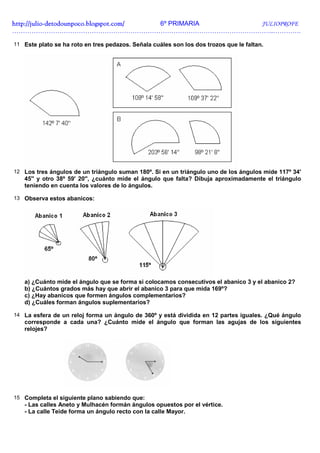 http://julio-
http://julio -detodounpoco.blogspot.com/ 6º PRIMARIA JULIOPROFE
…………………………………………………………………………………………………………..………….

11 Este plato se ha roto en tres pedazos. Señala cuáles son los dos trozos que le faltan.




12 Los tres ángulos de un triángulo suman 180º. Si en un triángulo uno de los ángulos mide 117º 34'
   45'' y otro 38º 59' 20'', ¿cuánto mide el ángulo que falta? Dibuja aproximadamente el triángulo
   teniendo en cuenta los valores de lo ángulos.

13 Observa estos abanicos:




   a) ¿Cuánto mide el ángulo que se forma si colocamos consecutivos el abanico 3 y el abanico 2?
   b) ¿Cuántos grados más hay que abrir el abanico 3 para que mida 169º?
   c) ¿Hay abanicos que formen ángulos complementarios?
   d) ¿Cuáles forman ángulos suplementarios?

14 La esfera de un reloj forma un ángulo de 360º y está dividida en 12 partes iguales. ¿Qué ángulo
   corresponde a cada una? ¿Cuánto mide el ángulo que forman las agujas de los siguientes
   relojes?




15 Completa el siguiente plano sabiendo que:
   - Las calles Aneto y Mulhacén formán ángulos opuestos por el vértice.
   - La calle Teide forma un ángulo recto con la calle Mayor.
 