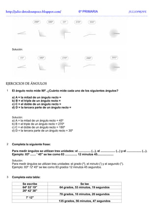 http://julio-
http://julio -detodounpoco.blogspot.com/ 6º PRIMARIA JULIOPROFE
…………………………………………………………………………………………………………..………….




    Solución:




EJERCICIOS DE ÁNGULOS

1   El ángulo recto mide 90º. ¿Cuánto mide cada uno de los siguientes ángulos?

    a) A = la mitad de un ángulo recto =
    b) B = el triple de un ángulo recto =
    c) C = el doble de un ángulo recto =
    d) D = la tercera parte de un ángulo recto =


    Solución:
    a) A = la mitad de un ángulo recto = 45º
    b) B = el triple de un ángulo recto = 270º
    c) C = el doble de un ángulo recto = 180º
    d) D = la tercera parte de un ángulo recto = 30º



2   Completa la siguiente frase:

    Para medir ángulos se utilizan tres unidades: el ............... (...), el .................. (...) y el .................. (...).
    Ejemplo: 83º ....... ' 45'' se lee como 83 ............... 12 minutos 45....................

    Solución:
    Para medir ángulos se utilizan tres unidades: el grado (º), el minuto (') y el segundo ('').
    Ejemplo: 83º 12' 45'' se lee como 83 grados 12 minutos 45 segundos.


3   Completa esta tabla:

              Se escribe                                        Se lee
              64º 53' 19''                       64 grados, 53 minutos, 19 segundos
              26º 42' 38''
                                                 70 grados, 10 minutos, 20 segundos
                 7' 12''
                                                135 grados, 56 minutos, 47 segundos
 
