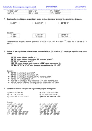 http://julio-
http://julio -detodounpoco.blogspot.com/ 6º PRIMARIA JULIOPROFE
…………………………………………………………………………………………………………..………….
    72.000'' = 20º                    960'' = 16'                    7º = 25.200''
    300' = 5º                         25º = 1.500'                   11º = 39.600''


7   Expresa las medidas en segundos y luego ordena de mayor a menor los siguientes ángulos.

        84.537''                              3.536' 45''                              28º 56' 9''




    Solución:
        84.537''                              3.536' 45''                              28º 56' 9''
        84.537''                              212.205''                                104.169''

                                                                                            ⇒
    Ordenando de mayor a menor quedaría: 212.205'' >104.169'' > 84.537''                        3.536' 45'' > 28º 56' 9'' >
    84.537''



8   Indica si las siguientes afirmaciones son verdaderas (V) o falsas (F) y corrige aquellas que sean
    falsas.

         52º 30' es un ángulo igual a 82º.
         64º 30' es un ángulo mayor que 64º y menor que 65º.
         75º 32' 17'' es mayor que 75º.
         123º 58' es un ángulo muy cercano a 124º, pero menor que él.
         16º 24', 16º 31' y 16º 49' son ángulos que están entre 16º y 17º.


    Solución:
     F 52º 30' es un ángulo igual a 82º.
       52º 30' es un ángulo menor que 82º.
     V 64º 30' es un ángulo mayor que 64º y menor que 65º.
     V 75º 32' 17'' es mayor que 75º.
     V 123º 58' es un ángulo muy cercano a 124º, pero menor que él.
     V 16º 24', 16º 31' y 16º 49' son ángulos que están entre 16º y 17º.


9   Ordena de menor a mayor los siguientes grupos de ángulos.

    a) 46º - 47º - 46º 30'                           d) 115º - 114º 42' - 114º
    b) 18º - 18º 12' - 19º                           e) 27º 19' - 27º - 27º 24'
    c) 31º 43' 52'' - 31º - 31º 43'                  f) 60º 25' 37'' - 60º 26' - 60º


    Solución:
    a) 46º - 47º - 46º 30'                           d) 115º - 114º 42' - 114º
    46º < 46º 30' < 47º                              114º < 114º 42' < 115º
    b) 18º - 18º 12' - 19º                           e) 27º 19' - 27º - 27º 24'
    18º < 18º 12' < 19º                              27º < 27º 19' < 27º 24'
    c) 31º 43' 52'' - 31º - 31º 43'                  f) 60º 25' 37'' - 60º 26' - 60º
    31º < 31º 43' < 31º 43' 52''                     60º < 60º 25' 37'' < 60º 26'
 