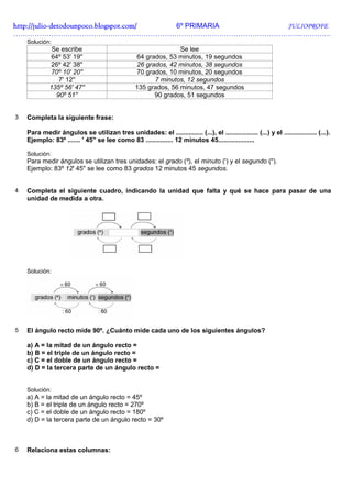 http://julio-
http://julio -detodounpoco.blogspot.com/ 6º PRIMARIA JULIOPROFE
…………………………………………………………………………………………………………..………….
    Solución:
              Se escribe                                         Se lee
             64º 53' 19''                         64 grados, 53 minutos, 19 segundos
             26º 42' 38''                         26 grados, 42 minutos, 38 segundos
             70º 10' 20''                         70 grados, 10 minutos, 20 segundos
                7' 12''                                 7 minutos, 12 segundos
             135º 56' 47''                        135 grados, 56 minutos, 47 segundos
               90º 51''                                 90 grados, 51 segundos


3   Completa la siguiente frase:

    Para medir ángulos se utilizan tres unidades: el ............... (...), el .................. (...) y el .................. (...).
    Ejemplo: 83º ....... ' 45'' se lee como 83 ............... 12 minutos 45....................

    Solución:
    Para medir ángulos se utilizan tres unidades: el grado (º), el minuto (') y el segundo ('').
    Ejemplo: 83º 12' 45'' se lee como 83 grados 12 minutos 45 segundos.


4   Completa el siguiente cuadro, indicando la unidad que falta y qué se hace para pasar de una
    unidad de medida a otra.




    Solución:




5   El ángulo recto mide 90º. ¿Cuánto mide cada uno de los siguientes ángulos?

    a) A = la mitad de un ángulo recto =
    b) B = el triple de un ángulo recto =
    c) C = el doble de un ángulo recto =
    d) D = la tercera parte de un ángulo recto =


    Solución:
    a) A = la mitad de un ángulo recto = 45º
    b) B = el triple de un ángulo recto = 270º
    c) C = el doble de un ángulo recto = 180º
    d) D = la tercera parte de un ángulo recto = 30º



6   Relaciona estas columnas:
 