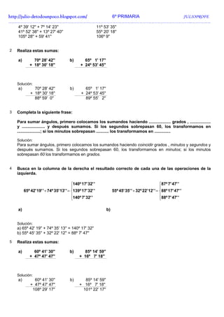 http://julio-
http://julio -detodounpoco.blogspot.com/ 6º PRIMARIA JULIOPROFE
…………………………………………………………………………………………………………..………….
    4º 39' 12'' + 7º 14' 23''                              11º 53' 35''
    41º 52' 38'' + 13º 27' 40''                            55º 20' 18''
    105º 28'' + 59' 41''                                   106º 9''


2   Realiza estas sumas:

    a)        70º 28' 42''             b)       65º 1' 17''
            + 18º 30' 18''                    + 24º 53' 45''



    Solución:
    a)         70º 28' 42''            b)       65º 1' 17''
             + 18º 30' 18''                   + 24º 53' 45''
               88º 59' 0''                      89º 55' 2''


3   Completa la siguiente frase:

    Para sumar ángulos, primero colocamos los sumandos haciendo ................... grados , ..................
    y .................... y después sumamos. Si los segundos sobrepasan 60, los transformamos en
    ....................; si los minutos sobrepasan ........... los transformamos en ..............

    Solución:
    Para sumar ángulos, primero colocamos los sumandos haciendo coincidir grados , minutos y segundos y
    después sumamos. Si los segundos sobrepasan 60, los transformamos en minutos; si los minutos
    sobrepasan 60 los transformamos en grados.


4   Busca en la columna de la derecha el resultado correcto de cada una de las operaciones de la
    izquierda.

                                         140º 17' 32' '                                              87º 7' 47' '
                                                                                                     
         65º 42' 19' ' + 74º 35' 13' ' = 139º 17' 32' '              55º 45' 35' ' + 32º 22' 12' ' = 88º 17' 47' '
                                         140º 7' 32' '                                               88º 7' 47' '
                                                                                                     

    a)                                                           b)


    Solución:
    a) 65º 42' 19'' + 74º 35' 13'' = 140º 17' 32''
    b) 55º 45' 35'' + 32º 22' 12'' = 88º 7' 47''

5   Realiza estas sumas:

    a)        60º 41' 30''             b)      85º 14' 59''
            + 47º 47' 47''                   + 16º 7' 18''



    Solución:
    a)         60º 41' 30''            b)      85º 14' 59''
             + 47º 47' 47''                  + 16º 7' 18''
              108º 29' 17''                   101º 22' 17''
 